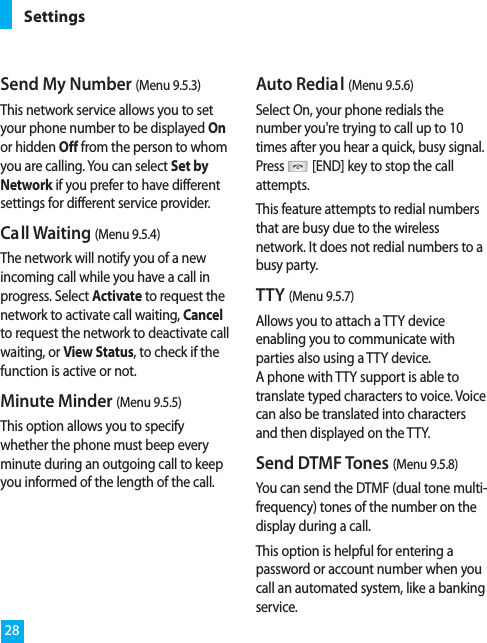 Send My Number (Menu 9.5.3)This network service allows you to setyour phone number to be displayed Onor hidden Off from the person to whomyou are calling. You can select Set byNetwork if you prefer to have differentsettings for different service provider.Call Waiting (Menu 9.5.4)The network will notify you of a newincoming call while you have a call inprogress. Select Activate to request thenetwork to activate call waiting, Cancelto request the network to deactivate callwaiting, or View Status, to check if thefunction is active or not.Minute Minder (Menu 9.5.5)This option allows you to specifywhether the phone must beep everyminute during an outgoing call to keepyou informed of the length of the call.Auto Redial (Menu 9.5.6)Select On, your phone redials thenumber you&apos;re trying to call up to 10times after you hear a quick, busy signal.Press [END] key to stop the callattempts.This feature attempts to redial numbersthat are busy due to the wirelessnetwork. It does not redial numbers to abusy party.TTY (Menu 9.5.7)Allows you to attach a TTY deviceenabling you to communicate withparties also using a TTY device. A phone with TTY support is able totranslate typed characters to voice. Voicecan also be translated into charactersand then displayed on the TTY.Send DTMF Tones (Menu 9.5.8)You can send the DTMF (dual tone multi-frequency) tones of the number on thedisplay during a call.This option is helpful for entering apassword or account number when youcall an automated system, like a bankingservice.Settings28