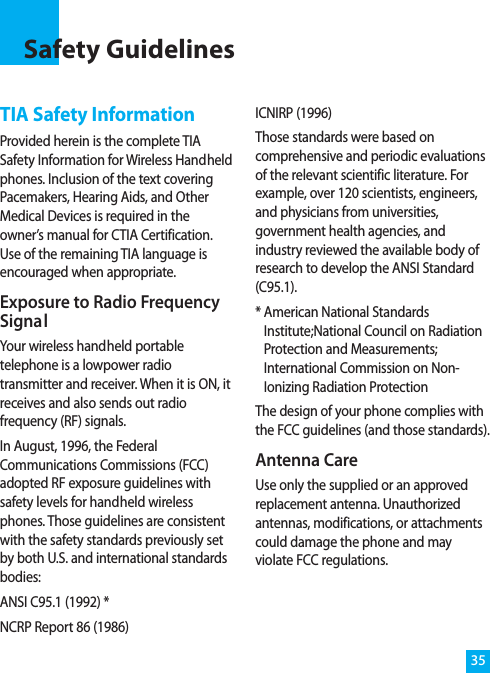 TIA Safety InformationProvided herein is the complete TIASafety Information for Wireless Handheldphones. Inclusion of the text coveringPacemakers, Hearing Aids, and OtherMedical Devices is required in theowner’s manual for CTIA Certification.Use of the remaining TIA language isencouraged when appropriate.Exposure to Radio FrequencySignalYour wireless handheld portabletelephone is a lowpower radiotransmitter and receiver. When it is ON, itreceives and also sends out radiofrequency (RF) signals.In August, 1996, the FederalCommunications Commissions (FCC)adopted RF exposure guidelines withsafety levels for handheld wirelessphones. Those guidelines are consistentwith the safety standards previously setby both U.S. and international standardsbodies:ANSI C95.1 (1992) *NCRP Report 86 (1986)ICNIRP (1996)Those standards were based oncomprehensive and periodic evaluationsof the relevant scientific literature. Forexample, over 120 scientists, engineers,and physicians from universities,government health agencies, andindustry reviewed the available body ofresearch to develop the ANSI Standard(C95.1).* American National StandardsInstitute;National Council on RadiationProtection and Measurements;International Commission on Non-Ionizing Radiation ProtectionThe design of your phone complies withthe FCC guidelines (and those standards).Antenna CareUse only the supplied or an approvedreplacement antenna. Unauthorizedantennas, modifications, or attachmentscould damage the phone and mayviolate FCC regulations.Safety Guidelines35