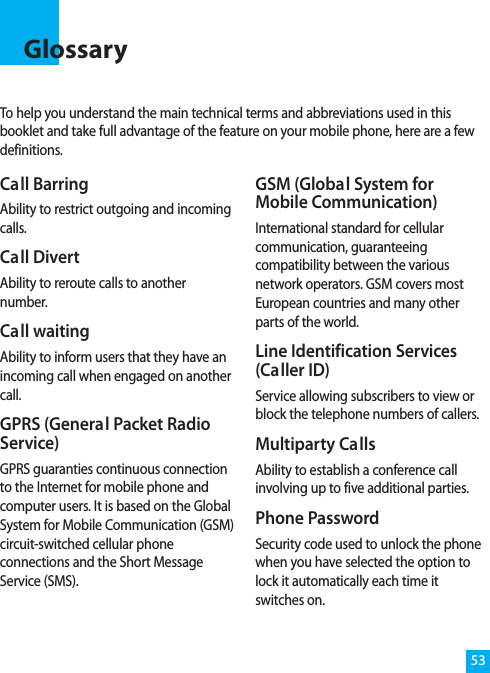 To help you understand the main technical terms and abbreviations used in thisbooklet and take full advantage of the feature on your mobile phone, here are a fewdefinitions.Glossary53Call BarringAbility to restrict outgoing and incomingcalls.Call DivertAbility to reroute calls to anothernumber.Call waitingAbility to inform users that they have anincoming call when engaged on anothercall.GPRS (General Packet RadioService)GPRS guaranties continuous connectionto the Internet for mobile phone andcomputer users. It is based on the GlobalSystem for Mobile Communication (GSM)circuit-switched cellular phoneconnections and the Short MessageService (SMS).GSM (Global System forMobile Communication)International standard for cellularcommunication, guaranteeingcompatibility between the variousnetwork operators. GSM covers mostEuropean countries and many otherparts of the world.Line Identification Services(Caller ID)Service allowing subscribers to view orblock the telephone numbers of callers.Multiparty CallsAbility to establish a conference callinvolving up to five additional parties.Phone PasswordSecurity code used to unlock the phonewhen you have selected the option tolock it automatically each time itswitches on.
