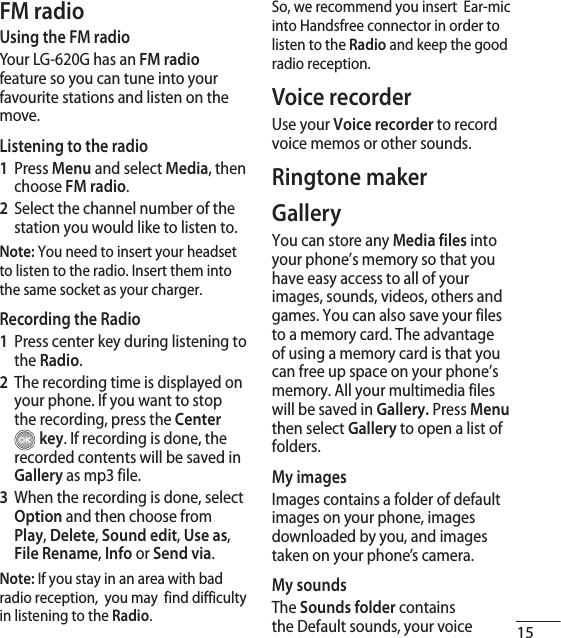 15FM radioUsing the FM radioYour LG-620G has an FM radio feature so you can tune into your favourite stations and listen on the move.Listening to the radio1  Press Menu and select Media, then choose FM radio.2   Select the channel number of the station you would like to listen to. Note: You need to insert your headset to listen to the radio. Insert them into the same socket as your charger.Recording the Radio1   Press center key during listening to the Radio.2   The recording time is displayed on your phone. If you want to stop the recording, press the Center  key. If recording is done, the recorded contents will be saved in Gallery as mp3 file.3    When the recording is done, select Option and then choose from Play, Delete, Sound edit, Use as, File Rename, Info or Send via.Note: If you stay in an area with bad radio reception,  you may  find difficulty in listening to the Radio.So, we recommend you insert  Ear-mic into Handsfree connector in order to listen to the Radio and keep the good radio reception.Voice recorderUse your Voice recorder to record voice memos or other sounds.Ringtone makerGallery You can store any Media files into your phone’s memory so that you have easy access to all of your images, sounds, videos, others and games. You can also save your files to a memory card. The advantage of using a memory card is that you can free up space on your phone’s memory. All your multimedia files will be saved in Gallery. Press Menu then select Gallery to open a list of folders.My imagesImages contains a folder of default images on your phone, images downloaded by you, and images taken on your phone’s camera.My soundsThe Sounds folder contains the Default sounds, your voice 