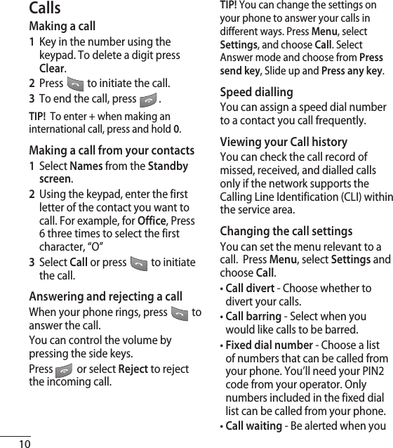10CallsMaking a call1  Key in the number using the keypad. To delete a digit press Clear.2  Press   to initiate the call.3  To end the call, press  .TIP!  To enter + when making an international call, press and hold 0.Making a call from your contacts1  Select Names from the Standby screen.2  Using the keypad, enter the first letter of the contact you want to call. For example, for Office, Press 6 three times to select the first character, “O”3   Select Call or press  to initiate the call.Answering and rejecting a callWhen your phone rings, press  to answer the call.You can control the volume by pressing the side keys.Press   or select Reject to reject the incoming call.TIP! You can change the settings on your phone to answer your calls in different ways. Press Menu, select Settings, and choose Call. Select Answer mode and choose from Press send key, Slide up and Press any key.Speed diallingYou can assign a speed dial number to a contact you call frequently.Viewing your Call historyYou can check the call record of missed, received, and dialled calls only if the network supports the Calling Line Identification (CLI) within the service area.Changing the call settingsYou can set the menu relevant to a call.  Press Menu, select Settings and choose Call.•  Call divert - Choose whether to divert your calls.•  Call barring - Select when you would like calls to be barred.•  Fixed dial number - Choose a list of numbers that can be called from your phone. You’ll need your PIN2 code from your operator. Only numbers included in the fixed dial list can be called from your phone.•  Call waiting - Be alerted when you 