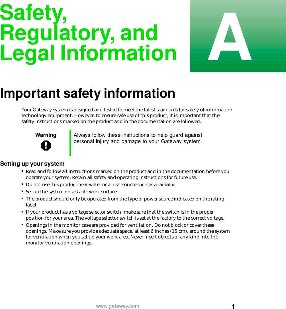 1Awww.gateway.comSafety,Regulatory, andLegal InformationImportant safety informationYour Gateway system is designed and tested to meet the latest standards for safety of information technology equipment. However, to ensure safe use of this product, it is important that the safety instructions marked on the product and in the documentation are followed.Settingupyoursystem■Read and follow all instructions marked on the product and in the documentation before you operate your system. Retain all safety and operating instructions for future use.■Do not use this product near water or a heat source such as a radiator.■Set up the system on a stable work surface.■The product should only be operated from the type of power source indicated on the rating label.■If your product has a voltage selector switch, make sure that the switch is in the proper position for your area. The voltage selector switch is set at the factory to the correct voltage.■Openings in the monitor case are provided for ventilation. Do not block or cover these openings. Make sure you provide adequate space, at least 6 inches (15 cm), around the system for ventilation when you set up your work area. Never insert objects of any kind into the monitor ventilation openings.Warning Always follow these instructions to help guard againstpersonal injury and damage to your Gateway system.