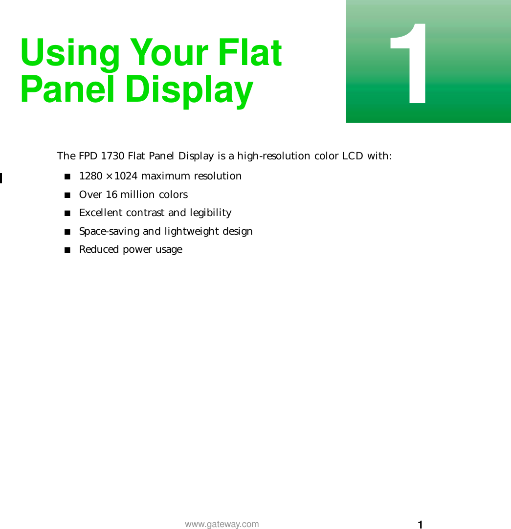 11www.gateway.comUsing Your FlatPanel DisplayThe FPD 1730 Flat Panel Display is a high-resolution color LCD with:■1280 × 1024 maximum resolution■Over 16 million colors■Excellent contrast and legibility■Space-saving and lightweight design■Reduced power usage
