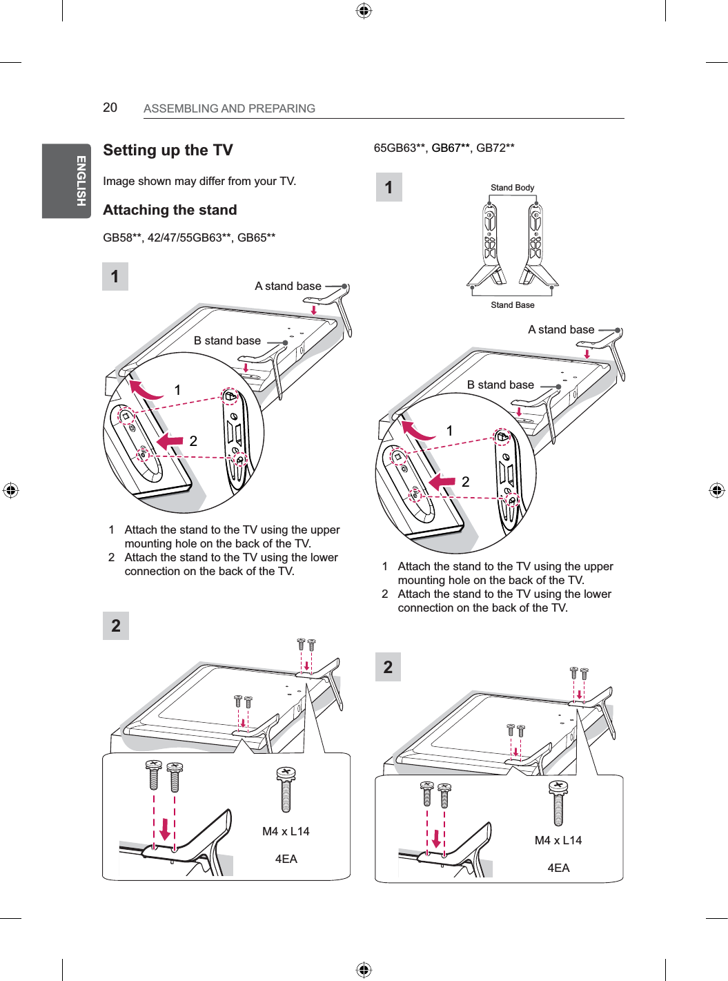 20ENGENGLISHASSEMBLING AND PREPARINGGB58**, 42/47/55GB63**, GB65**Setting up the TVImage shown may differ from your TV.Attaching the stand12Stand BaseStand Body65GB63**, GB67**, GB72**2M4 x L144EAM4 x L144EA1B stand base12A stand baseB stand baseA stand base121 Attach the stand to the TV using the upper mounting hole on the back of the TV.2 Attach the stand to the TV using the lower connection on the back of the TV. 1 Attach the stand to the TV using the upper mounting hole on the back of the TV.2 Attach the stand to the TV using the lower connection on the back of the TV.