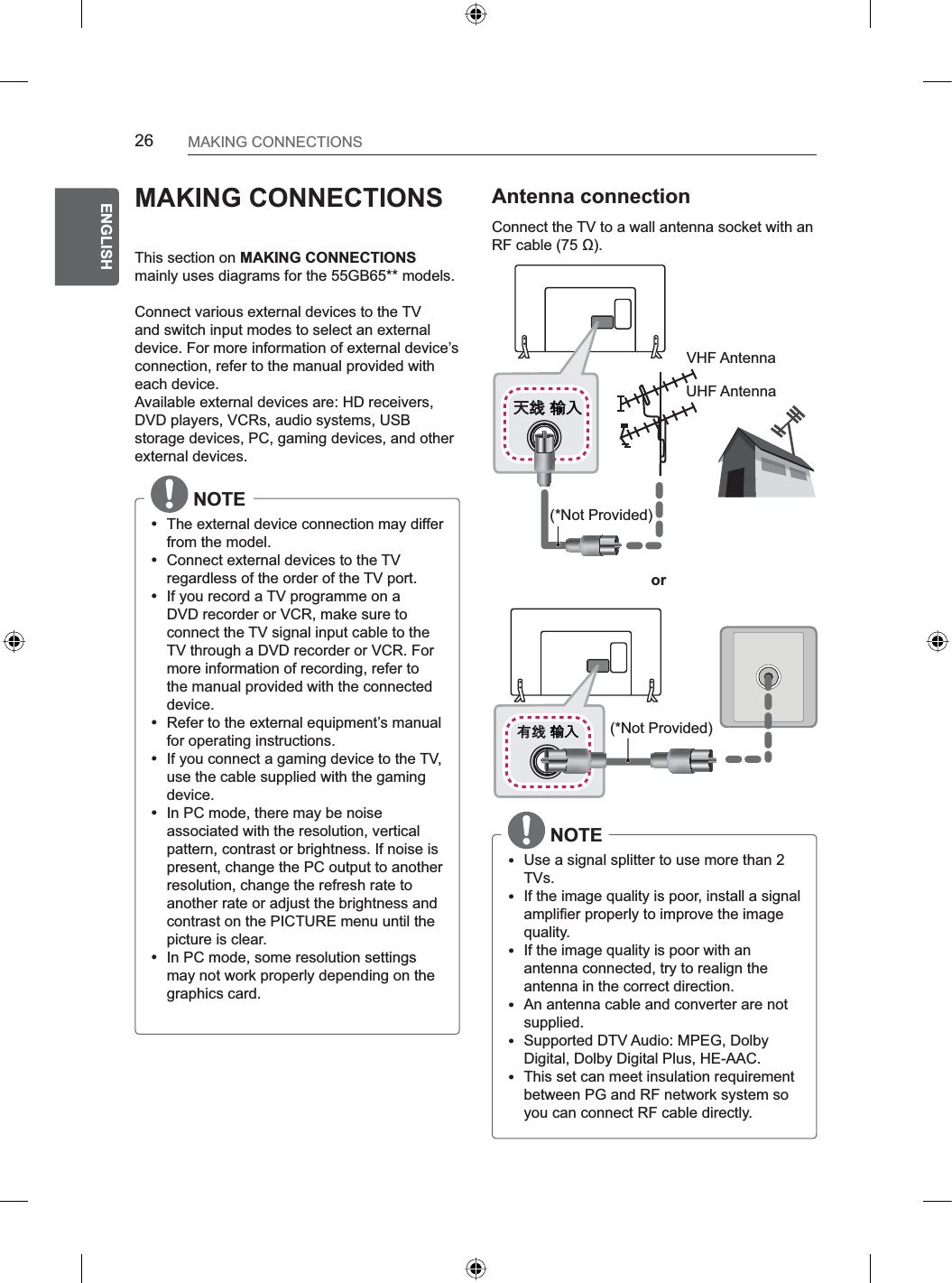 26ENGENGLISHMAKING CONNECTIONSMAKING CONNECTIONSThis section on MAKING CONNECTIONSmainly uses diagrams for the 55GB65** models.Connect various external devices to the TV and switch input modes to select an external device. For more information of external device’s connection, refer to the manual provided with each device.Available external devices are: HD receivers, DVD players, VCRs, audio systems, USB storage devices, PC, gaming devices, and other external devices. NOTEyThe external device connection may differ from the model.yConnect external devices to the TV regardless of the order of the TV port.yIf you record a TV programme on a DVD recorder or VCR, make sure to connect the TV signal input cable to the TV through a DVD recorder or VCR. For more information of recording, refer to the manual provided with the connected device.yRefer to the external equipment’s manual for operating instructions.yIf you connect a gaming device to the TV, use the cable supplied with the gaming device.yIn PC mode, there may be noise associated with the resolution, vertical pattern, contrast or brightness. If noise is present, change the PC output to another resolution, change the refresh rate to another rate or adjust the brightness and contrast on the PICTURE menu until the picture is clear.yIn PC mode, some resolution settings may not work properly depending on the graphics card.Antenna connectionConnect the TV to a wall antenna socket with an RF cable (75 ).VHF AntennaUHF Antenna(*Not Provided)(*Not Provided)or NOTEyUse a signal splitter to use more than 2 TVs.yIf the image quality is poor, install a signal amplifier properly to improve the image quality.yIf the image quality is poor with an antenna connected, try to realign the antenna in the correct direction.yAn antenna cable and converter are not supplied.ySupported DTV Audio: MPEG, Dolby Digital, Dolby Digital Plus, HE-AAC.yThis set can meet insulation requirement between PG and RF network system so you can connect RF cable directly.