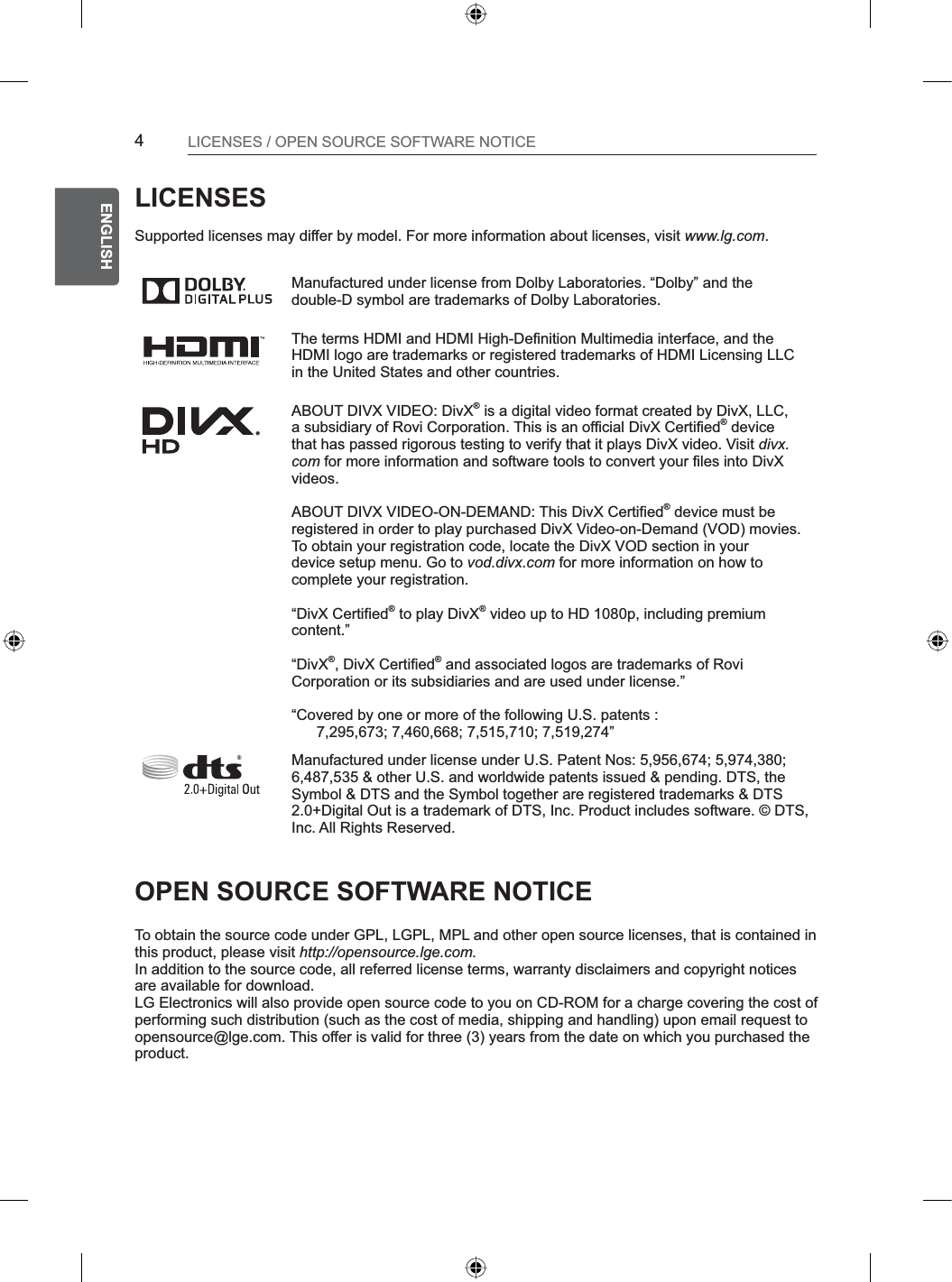 4ENGENGLISHLICENSES / OPEN SOURCE SOFTWARE NOTICELICENSESSupported licenses may differ by model. For more information about licenses, visit www.lg.com.Manufactured under license from Dolby Laboratories. “Dolby” and the double-D symbol are trademarks of Dolby Laboratories.The terms HDMI and HDMI High-Definition Multimedia interface, and the HDMI logo are trademarks or registered trademarks of HDMI Licensing LLC in the United States and other countries. ABOUT DIVX VIDEO: DivX® is a digital video format created by DivX, LLC,a subsidiary of Rovi Corporation. This is an official DivX Certified® devicethat has passed rigorous testing to verify that it plays DivX video. Visit divx.com for more information and software tools to convert your files into DivXvideos.ABOUT DIVX VIDEO-ON-DEMAND: This DivX Certified® device must beregistered in order to play purchased DivX Video-on-Demand (VOD) movies.To obtain your registration code, locate the DivX VOD section in yourdevice setup menu. Go to vod.divx.com for more information on how tocomplete your registration.“DivX Certified® to play DivX® video up to HD 1080p, including premiumcontent.”“DivX®, DivX Certified® and associated logos are trademarks of RoviCorporation or its subsidiaries and are used under license.”“Covered by one or more of the following U.S. patents :      7,295,673; 7,460,668; 7,515,710; 7,519,274”Manufactured under license under U.S. Patent Nos: 5,956,674; 5,974,380; 6,487,535 &amp; other U.S. and worldwide patents issued &amp; pending. DTS, the Symbol &amp; DTS and the Symbol together are registered trademarks &amp; DTS 2.0+Digital Out is a trademark of DTS, Inc. Product includes software. © DTS, Inc. All Rights Reserved.OPEN SOURCE SOFTWARE NOTICETo obtain the source code under GPL, LGPL, MPL and other open source licenses, that is contained in this product, please visit http://opensource.lge.com.In addition to the source code, all referred license terms, warranty disclaimers and copyright notices are available for download.LG Electronics will also provide open source code to you on CD-ROM for a charge covering the cost of performing such distribution (such as the cost of media, shipping and handling) upon email request to opensource@lge.com. This offer is valid for three (3) years from the date on which you purchased the product.