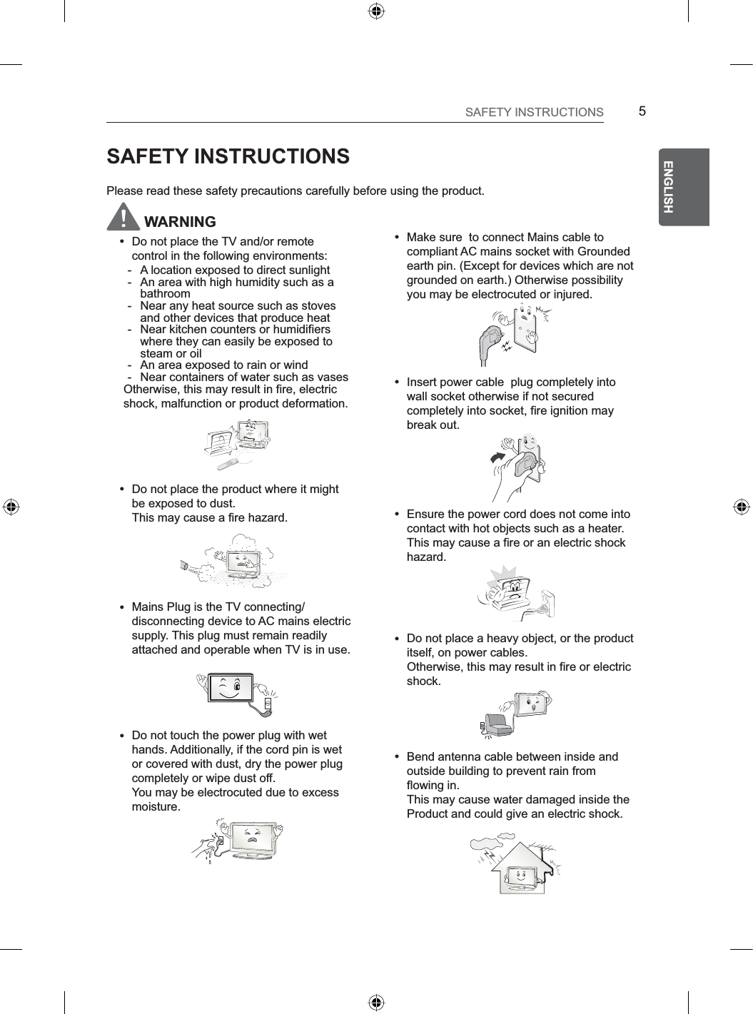 5ENGENGLISHSAFETY INSTRUCTIONSSAFETY INSTRUCTIONSPlease read these safety precautions carefully before using the product. WARNINGyDo not place the TV and/or remote control in the following environments:- A location exposed to direct sunlight- An area with high humidity such as a bathroom- Near any heat source such as stoves and other devices that produce heat- Near kitchen counters or humidifiers where they can easily be exposed to steam or oil- An area exposed to rain or wind- Near containers of water such as vasesOtherwise, this may result in fire, electric shock, malfunction or product deformation.yDo not place the product where it might be exposed to dust. This may cause a fire hazard.yMains Plug is the TV connecting/disconnecting device to AC mains electric supply. This plug must remain readily attached and operable when TV is in use.yDo not touch the power plug with wet hands. Additionally, if the cord pin is wet or covered with dust, dry the power plug completely or wipe dust off. You may be electrocuted due to excess moisture.yMake sure  to connect Mains cable to compliant AC mains socket with Grounded earth pin. (Except for devices which are not grounded on earth.) Otherwise possibilityyou may be electrocuted or injured.yInsert power cable  plug completely into wall socket otherwise if not secured completely into socket, fire ignition may break out.yEnsure the power cord does not come into contact with hot objects such as a heater. This may cause a fire or an electric shock hazard.yDo not place a heavy object, or the product itself, on power cables. Otherwise, this may result in fire or electric shock.yBend antenna cable between inside and outside building to prevent rain from flowing in. This may cause water damaged inside the Product and could give an electric shock.
