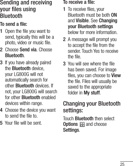 25Sending and receiving your files using BluetoothTo send a file:1   Open the file you want to send, typically this will be a photo, video or music file.2   Choose Send via. Choose Bluetooth.3   If you have already paired the Bluetooth device, your LG800G will not automatically search for other Bluetooth devices. If not, your LG800G will search for other Bluetooth enabled devices within range.4   Choose the device you want to send the file to.5   Your file will be sent. To receive a file:1   To receive files, your Bluetooth must be both ON and Visible. See Changing your Bluetooth settings below for more information.2   A message will prompt you to accept the file from the sender. Touch Yes to receive the file.3   You will see where the file has been saved. For image files, you can choose to View the file. Files will usually be saved to the appropriate folder in My stuff. Changing your Bluetooth settings:Touch Bluetooth then select Options   and choose Settings.