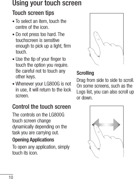 10Using your touch screenTouch screen tips•  To select an item, touch the centre of the icon.•  Do not press too hard. The touchscreen is sensitive enough to pick up a light, firm touch.•  Use the tip of your finger to touch the option you require. Be careful not to touch any other keys.•  Whenever your LG800G is not in use, it will return to the lock screen.Control the touch screenThe controls on the LG800G touch screen change dynamically depending on the task you are carrying out.Opening ApplicationsTo open any application, simply touch its icon.ScrollingDrag from side to side to scroll. On some screens, such as the Logs list, you can also scroll up or down.