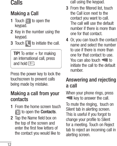 12CallsMaking a Call1   Touch   to open the keypad.2   Key in the number using the keypad.3   Touch   to initiate the call.TIP! To enter + for making an international call, press and hold  0 +.Press the power key to lock the touchscreen to prevent calls being made by mistake.Making a call from your contacts1   From the home screen touch  to open the Contacts.2   Tap the Name field box on the top of the screen and enter the first few letters of the contact you would like to call using the keypad.3    From the filtered list, touch the Call icon next to the contact you want to call. The call will use the default number if there is more than one for that contact.4    Or, you can touch the contact name and select the number to use if there is more than one for that contact to use. You can also touch   to initiate the call to the default number.Answering and rejecting a callWhen your phone rings, press   key to answer the call.To mute the ringing,  touch on Silent tab in alerting screen. This is useful if you forgot to change your profile to Silent for a meeting. Touch on Reject tab to reject an incoming call in alerting screen.