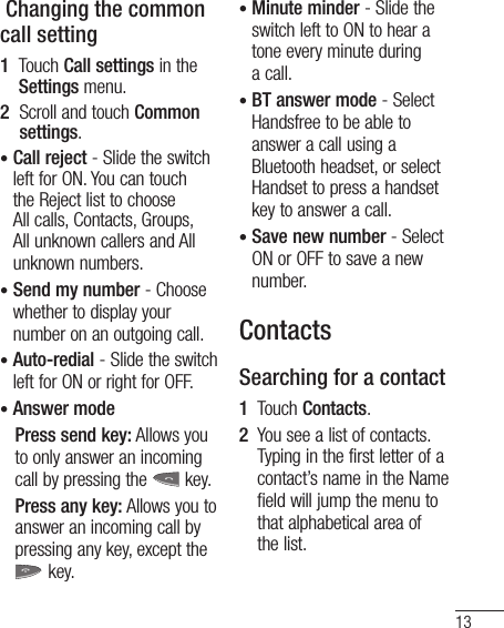 13 Changing the common call setting1   Touch Call settings in the Settings menu.2   Scroll and touch Common settings.•  Call reject - Slide the switch left for ON. You can touch the Reject list to choose All calls, Contacts, Groups, All unknown callers and All unknown numbers.•  Send my number - Choose whether to display your number on an outgoing call.•  Auto-redial - Slide the switch left for ON or right for OFF.•  Answer mode    Press send key: Allows you to only answer an incoming call by pressing the   key.    Press any key: Allows you to answer an incoming call by pressing any key, except the  key.•  Minute minder - Slide the switch left to ON to hear a tone every minute during a call.•  BT answer mode - Select Handsfree to be able to answer a call using a Bluetooth headset, or select Handset to press a handset key to answer a call.•  Save new number - Select ON or OFF to save a new number.ContactsSearching for a contact1   Touch Contacts.2   You see a list of contacts. Typing in the first letter of a contact’s name in the Name field will jump the menu to that alphabetical area of the list.