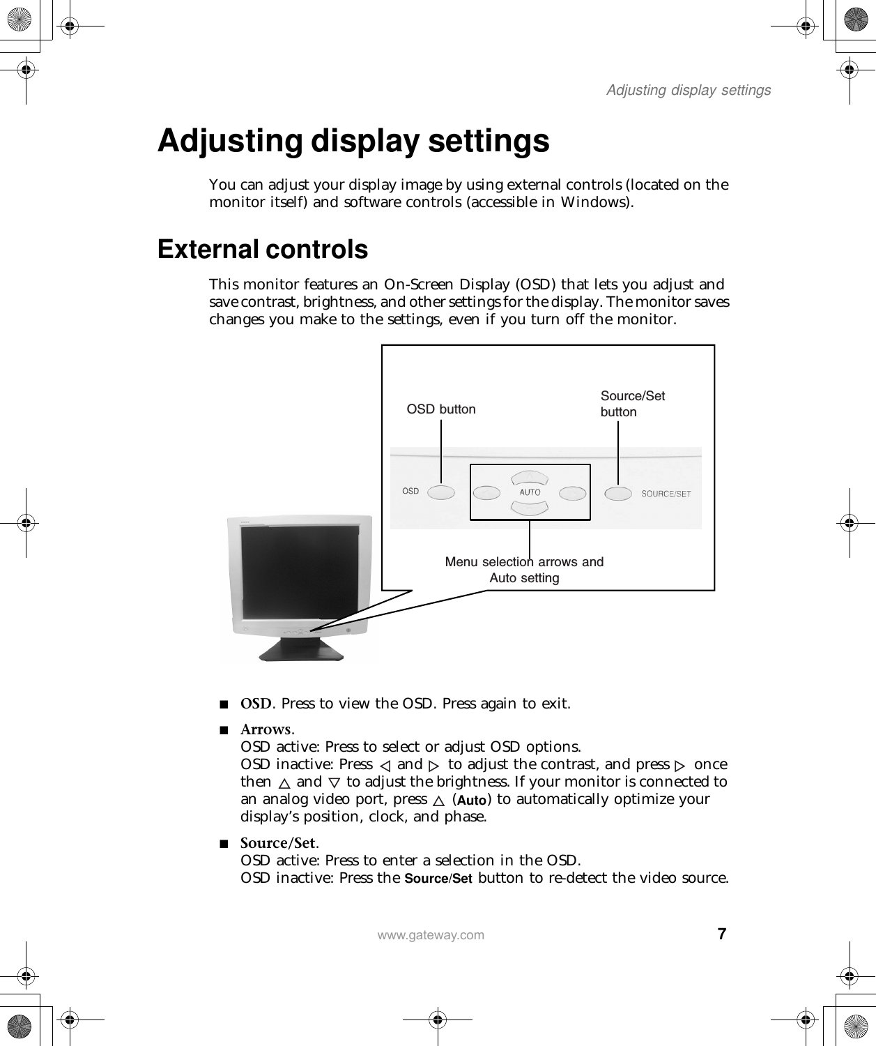  7Adjusting display settingswww.gateway.comAdjusting display settingsYou can adjust your display image by using external controls (located on the monitor itself) and software controls (accessible in Windows).External controlsThis monitor features an On-Screen Display (OSD) that lets you adjust and save contrast, brightness, and other settings for the display. The monitor saves changes you make to the settings, even if you turn off the monitor.■OSD. Press to view the OSD. Press again to exit.■Arrows.OSD active: Press to select or adjust OSD options.OSD inactive: Press  and  to adjust the contrast, and press  once then  and  to adjust the brightness. If your monitor is connected to an analog video port, press  (Auto) to automatically optimize your display’s position, clock, and phase.■Source/Set.OSD active: Press to enter a selection in the OSD.OSD inactive: Press the Source/Set button to re-detect the video source.Menu selection arrows and Auto settingOSD buttonSource/Set button
