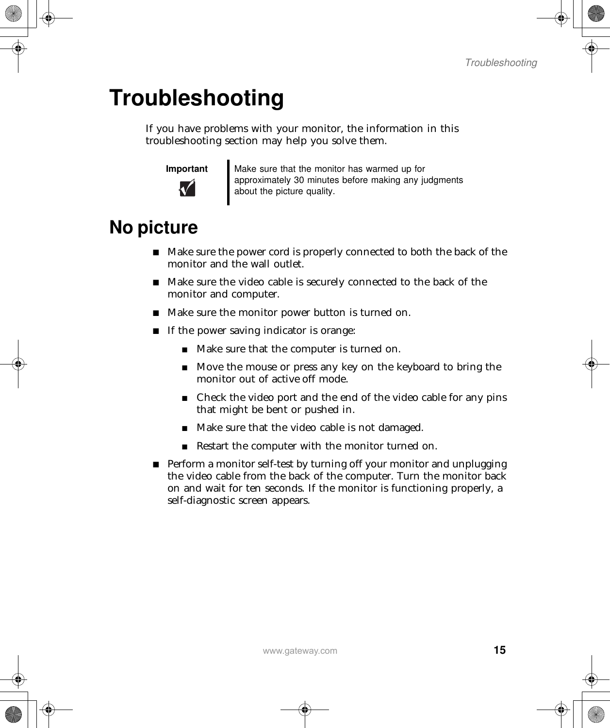  15Troubleshootingwww.gateway.comTroubleshootingIf you have problems with your monitor, the information in this troubleshooting section may help you solve them.No picture■Make sure the power cord is properly connected to both the back of the monitor and the wall outlet.■Make sure the video cable is securely connected to the back of the monitor and computer.■Make sure the monitor power button is turned on.■If the power saving indicator is orange:■Make sure that the computer is turned on.■Move the mouse or press any key on the keyboard to bring the monitor out of active off mode.■Check the video port and the end of the video cable for any pins that might be bent or pushed in.■Make sure that the video cable is not damaged.■Restart the computer with the monitor turned on.■Perform a monitor self-test by turning off your monitor and unplugging the video cable from the back of the computer. Turn the monitor back on and wait for ten seconds. If the monitor is functioning properly, a self-diagnostic screen appears.Important Make sure that the monitor has warmed up for approximately 30 minutes before making any judgments about the picture quality.