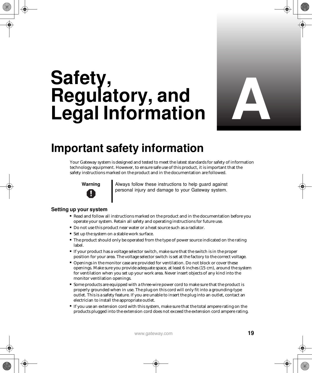   19Awww.gateway.comSafety, Regulatory, and Legal InformationImportant safety informationYour Gateway system is designed and tested to meet the latest standards for safety of information technology equipment. However, to ensure safe use of this product, it is important that the safety instructions marked on the product and in the documentation are followed.Setting up your system■Read and follow all instructions marked on the product and in the documentation before you operate your system. Retain all safety and operating instructions for future use.■Do not use this product near water or a heat source such as a radiator.■Set up the system on a stable work surface.■The product should only be operated from the type of power source indicated on the rating label.■If your product has a voltage selector switch, make sure that the switch is in the proper position for your area. The voltage selector switch is set at the factory to the correct voltage.■Openings in the monitor case are provided for ventilation. Do not block or cover these openings. Make sure you provide adequate space, at least 6 inches (15 cm), around the system for ventilation when you set up your work area. Never insert objects of any kind into the monitor ventilation openings.■Some products are equipped with a three-wire power cord to make sure that the product is properly grounded when in use. The plug on this cord will only fit into a grounding-type outlet. This is a safety feature. If you are unable to insert the plug into an outlet, contact an electrician to install the appropriate outlet.■If you use an extension cord with this system, make sure that the total ampere rating on the products plugged into the extension cord does not exceed the extension cord ampere rating.Warning Always follow these instructions to help guard against personal injury and damage to your Gateway system.