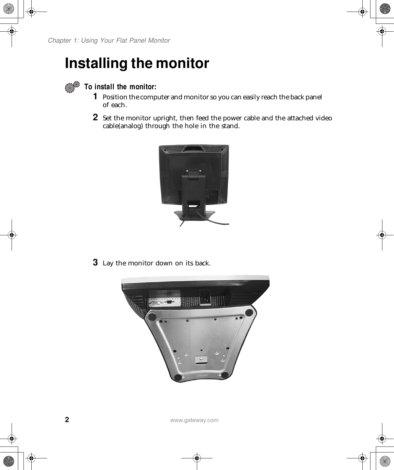 2Chapter 1: Using Your Flat Panel Monitorwww.gateway.comInstalling the monitorTo install the monitor:1 Position the computer and monitor so you can easily reach the back panel of each.2 Set the monitor upright, then feed the power cable and the attached video cable(analog) through the hole in the stand.3 Lay the monitor down on its back.