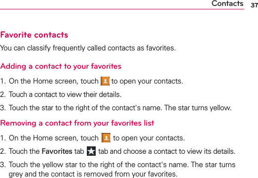 37ContactsFavorite contactsYou can classify frequently called contacts as favorites.Adding a contact to your favorites1. On the Home screen, touch   to open your contacts.2.  Touch a contact to view their details.3.  Touch the star to the right of the contact&apos;s name. The star turns yellow.Removing a contact from your favorites list1. On the Home screen, touch   to open your contacts.2.  Touch the Favorites tab   tab and choose a contact to view its details.3.  Touch the yellow star to the right of the contact&apos;s name. The star turns grey and the contact is removed from your favorites.