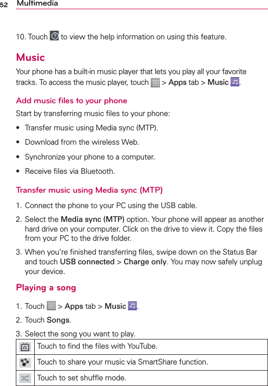 52 Multimedia10. Touch   to view the help information on using this feature.MusicYour phone has a built-in music player that lets you play all your favorite tracks. To access the music player, touch   &gt; Apps tab &gt; Music  .Add music ﬁles to your phoneStart by transferring music ﬁles to your phone:s Transfer music using Media sync (MTP).s Download from the wireless Web.s Synchronize your phone to a computer.s Receive ﬁles via Bluetooth.Transfer music using Media sync (MTP)1. Connect the phone to your PC using the USB cable.2. Select the Media sync (MTP) option. Your phone will appear as another hard drive on your computer. Click on the drive to view it. Copy the ﬁles from your PC to the drive folder.3. When you’re ﬁnished transferring ﬁles, swipe down on the Status Bar and touch USB connected &gt; Charge only. You may now safely unplug your device.Playing a song1. Touch   &gt; Apps tab &gt; Music  .2. Touch Songs.3. Select the song you want to play.Touch to ﬁnd the ﬁles with YouTube.Touch to share your music via SmartShare function.Touch to set shufﬂe mode.