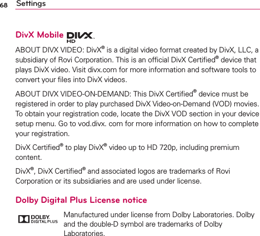 68 SettingsDivX Mobile ABOUT DIVX VIDEO: DivX® is a digital video format created by DivX, LLC, a subsidiary of Rovi Corporation. This is an ofﬁcial DivX Certiﬁed® device that plays DivX video. Visit divx.com for more information and software tools to convert your ﬁles into DivX videos. ABOUT DIVX VIDEO-ON-DEMAND: This DivX Certiﬁed® device must be registered in order to play purchased DivX Video-on-Demand (VOD) movies. To obtain your registration code, locate the DivX VOD section in your device setup menu. Go to vod.divx. com for more information on how to complete your registration. DivX Certiﬁed® to play DivX® video up to HD 720p, including premium content.DivX®, DivX Certiﬁed® and associated logos are trademarks of Rovi Corporation or its subsidiaries and are used under license.Dolby Digital Plus License notice Manufactured under license from Dolby Laboratories. Dolby and the double-D symbol are trademarks of Dolby Laboratories.