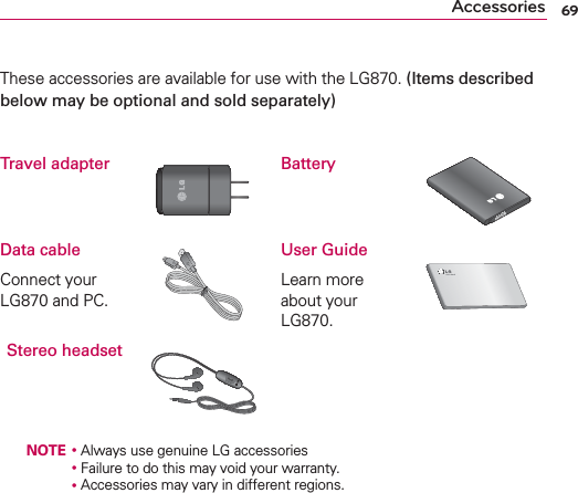 69AccessoriesThese accessories are available for use with the LG870. (Items described below may be optional and sold separately)Travel adapter BatteryData cableConnect your LG870 and PC.User GuideLearn more about your LG870.Stereo headset   NOTE ţ Always use genuine LG accessories       ţ Failure to do this may void your warranty.       ţ Accessories may vary in different regions.