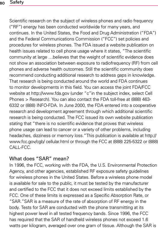 80 SafetyScientiﬁc research on the subject of wireless phones and radio frequency (“RF”) energy has been conducted worldwide for many years, and continues. In the United States, the Food and Drug Administration (“FDA”) and the Federal Communications Commission (“FCC”) set policies and procedures for wireless phones. The FDA issued a website publication on health issues related to cell phone usage where it states, “The scientiﬁc community at large …believes that the weight of scientiﬁc evidence does not show an association between exposure to radiofrequency (RF) from cell phones and adverse health outcomes. Still the scientiﬁc community does recommend conducting additional research to address gaps in knowledge. That research is being conducted around the world and FDA continues to monitor developments in this ﬁeld. You can access the joint FDA/FCC website at http://www.fda.gov (under “c”in the subject index, select Cell Phones &gt; Research). You can also contact the FDA toll-free at (888) 463-6332 or (888) INFO-FDA. In June 2000, the FDA entered into a cooperative research and development agreement through which additional scientiﬁc research is being conducted. The FCC issued its own website publication stating that “there is no scientiﬁc evidence that proves that wireless phone usage can lead to cancer or a variety of other problems, including headaches, dizziness or memory loss.”This publication is available at http://www.fcc.gov/cgb/ cellular.html or through the FCC at (888) 225-5322 or (888) CALL-FCC.What does “SAR” mean?In 1996, the FCC, working with the FDA, the U.S. Environmental Protection Agency, and other agencies, established RF exposure safety guidelines for wireless phones in the United States. Before a wireless phone model is available for sale to the public, it must be tested by the manufacturer and certiﬁed to the FCC that it does not exceed limits established by the FCC. One of these limits is expressed as a Speciﬁc Absorption Rate, or “SAR.”SAR is a measure of the rate of absorption of RF energy in the body. Tests for SAR are conducted with the phone transmitting at its highest power level in all tested frequency bands. Since 1996, the FCC has required that the SAR of handheld wireless phones not exceed 1.6 watts per kilogram, averaged over one gram of tissue. Although the SAR is 