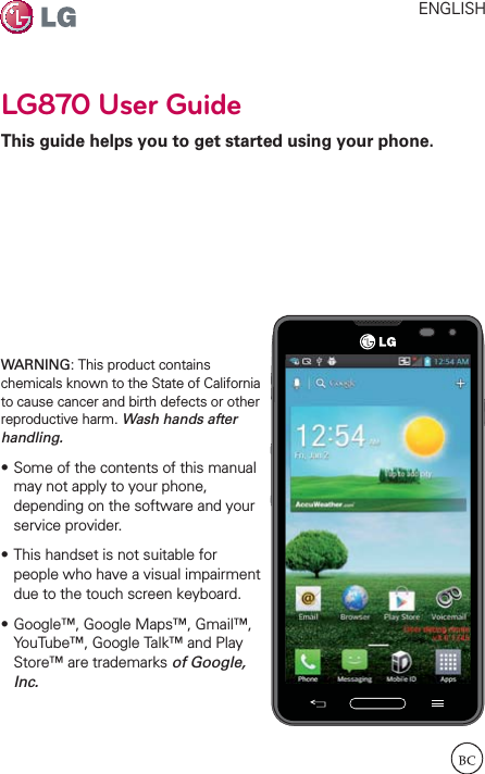 LG870 User GuideThis guide helps you to get started using your phone.ENGLISHWARNING: This product contains chemicals known to the State of California to cause cancer and birth defects or other reproductive harm. Wash hands after handling.sSome of the contents of this manual may not apply to your phone, depending on the software and your service provider.sThis handset is not suitable for people who have a visual impairment due to the touch screen keyboard.sGoogle™, Google Maps™, Gmail™, YouTube™, Google Talk™ and Play Store™ are trademarks of Google, Inc.