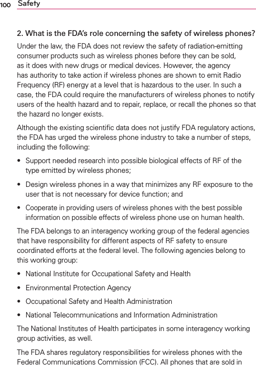 100 Safety2.  What is the FDA’s role concerning the safety of wireless phones?Under the law, the FDA does not review the safety of radiation-emitting consumer products such as wireless phones before they can be sold, as it does with new drugs or medical devices. However, the agency has authority to take action if wireless phones are shown to emit Radio Frequency (RF) energy at a level that is hazardous to the user. In such a case, the FDA could require the manufacturers of wireless phones to notify users of the health hazard and to repair, replace, or recall the phones so that the hazard no longer exists.Although the existing scientiﬁc data does not justify FDA regulatory actions, the FDA has urged the wireless phone industry to take a number of steps, including the following:s Support needed research into possible biological effects of RF of the type emitted by wireless phones;s Design wireless phones in a way that minimizes any RF exposure to the user that is not necessary for device function; ands Cooperate in providing users of wireless phones with the best possible information on possible effects of wireless phone use on human health.The FDA belongs to an interagency working group of the federal agencies that have responsibility for different aspects of RF safety to ensure coordinated efforts at the federal level. The following agencies belong to this working group:s National Institute for Occupational Safety and Healths Environmental Protection Agencys Occupational Safety and Health Administrations National Telecommunications and Information AdministrationThe National Institutes of Health participates in some interagency working group activities, as well.The FDA shares regulatory responsibilities for wireless phones with the Federal Communications Commission (FCC). All phones that are sold in 