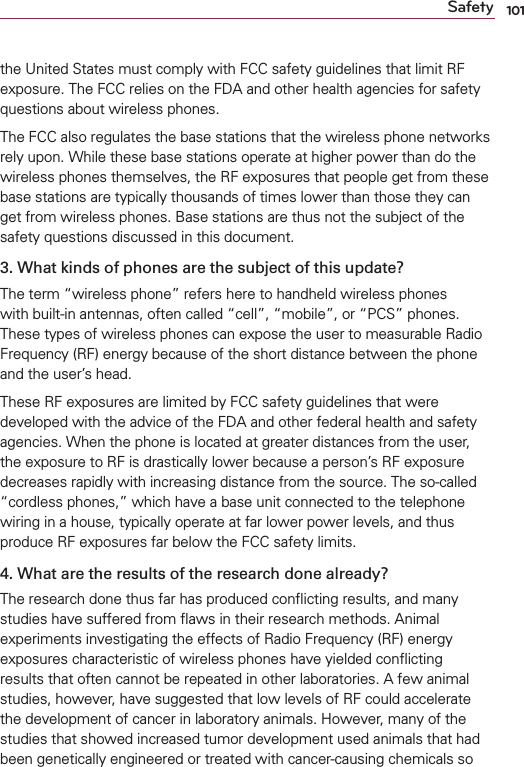 101Safetythe United States must comply with FCC safety guidelines that limit RF exposure. The FCC relies on the FDA and other health agencies for safety questions about wireless phones.The FCC also regulates the base stations that the wireless phone networks rely upon. While these base stations operate at higher power than do the wireless phones themselves, the RF exposures that people get from these base stations are typically thousands of times lower than those they can get from wireless phones. Base stations are thus not the subject of the safety questions discussed in this document.3.  What kinds of phones are the subject of this update?The term “wireless phone” refers here to handheld wireless phones with built-in antennas, often called “cell”, “mobile”, or “PCS” phones. These types of wireless phones can expose the user to measurable Radio Frequency (RF) energy because of the short distance between the phone and the user’s head. These RF exposures are limited by FCC safety guidelines that were developed with the advice of the FDA and other federal health and safety agencies. When the phone is located at greater distances from the user, the exposure to RF is drastically lower because a person’s RF exposure decreases rapidly with increasing distance from the source. The so-called “cordless phones,” which have a base unit connected to the telephone wiring in a house, typically operate at far lower power levels, and thus produce RF exposures far below the FCC safety limits.4.  What are the results of the research done already?The research done thus far has produced conﬂicting results, and many studies have suffered from ﬂaws in their research methods. Animal experiments investigating the effects of Radio Frequency (RF) energy exposures characteristic of wireless phones have yielded conﬂicting results that often cannot be repeated in other laboratories. A few animal studies, however, have suggested that low levels of RF could accelerate the development of cancer in laboratory animals. However, many of the studies that showed increased tumor development used animals that had been genetically engineered or treated with cancer-causing chemicals so 