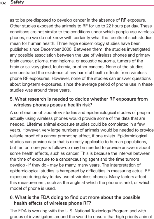 102 Safetyas to be pre-disposed to develop cancer in the absence of RF exposure. Other studies exposed the animals to RF for up to 22 hours per day. These conditions are not similar to the conditions under which people use wireless phones, so we do not know with certainty what the results of such studies mean for human health. Three large epidemiology studies have been published since December 2000. Between them, the studies investigated any possible association between the use of wireless phones and primary brain cancer, glioma, meningioma, or acoustic neuroma, tumors of the brain or salivary gland, leukemia, or other cancers. None of the studies demonstrated the existence of any harmful health effects from wireless phone RF exposures. However, none of the studies can answer questions about long-term exposures, since the average period of phone use in these studies was around three years.5.  What research is needed to decide whether RF exposure from wireless phones poses a health risk?A combination of laboratory studies and epidemiological studies of people actually using wireless phones would provide some of the data that are needed. Lifetime animal exposure studies could be completed in a few years. However, very large numbers of animals would be needed to provide reliable proof of a cancer promoting effect, if one exists. Epidemiological studies can provide data that is directly applicable to human populations, but ten or more years follow-up may be needed to provide answers about some health effects, such as cancer. This is because the interval between the time of exposure to a cancer-causing agent and the time tumors develop - if they do - may be many, many years. The interpretation of epidemiological studies is hampered by difﬁculties in measuring actual RF exposure during day-to-day use of wireless phones. Many factors affect this measurement, such as the angle at which the phone is held, or which model of phone is used.6.  What is the FDA doing to ﬁnd out more about the possible health effects of wireless phone RF?The FDA is working with the U.S. National Toxicology Program and with groups of investigators around the world to ensure that high priority animal 