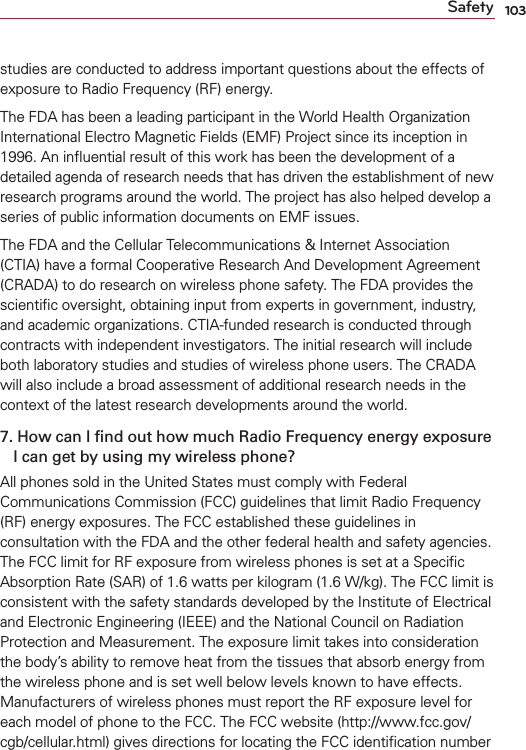 103Safetystudies are conducted to address important questions about the effects of exposure to Radio Frequency (RF) energy. The FDA has been a leading participant in the World Health Organization International Electro Magnetic Fields (EMF) Project since its inception in 1996. An inﬂuential result of this work has been the development of a detailed agenda of research needs that has driven the establishment of new research programs around the world. The project has also helped develop a series of public information documents on EMF issues. The FDA and the Cellular Telecommunications &amp; Internet Association (CTIA) have a formal Cooperative Research And Development Agreement (CRADA) to do research on wireless phone safety. The FDA provides the scientiﬁc oversight, obtaining input from experts in government, industry, and academic organizations. CTIA-funded research is conducted through contracts with independent investigators. The initial research will include both laboratory studies and studies of wireless phone users. The CRADA will also include a broad assessment of additional research needs in the context of the latest research developments around the world.7.  How can I ﬁnd out how much Radio Frequency energy exposure I can get by using my wireless phone?All phones sold in the United States must comply with Federal Communications Commission (FCC) guidelines that limit Radio Frequency (RF) energy exposures. The FCC established these guidelines in consultation with the FDA and the other federal health and safety agencies. The FCC limit for RF exposure from wireless phones is set at a Speciﬁc Absorption Rate (SAR) of 1.6 watts per kilogram (1.6 W/kg). The FCC limit is consistent with the safety standards developed by the Institute of Electrical and Electronic Engineering (IEEE) and the National Council on Radiation Protection and Measurement. The exposure limit takes into consideration the body’s ability to remove heat from the tissues that absorb energy from the wireless phone and is set well below levels known to have effects. Manufacturers of wireless phones must report the RF exposure level for each model of phone to the FCC. The FCC website (http://www.fcc.gov/cgb/cellular.html) gives directions for locating the FCC identiﬁcation number 