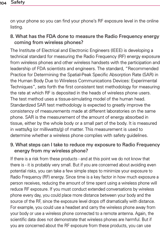 104 Safetyon your phone so you can ﬁnd your phone’s RF exposure level in the online listing.8.  What has the FDA done to measure the Radio Frequency energy coming from wireless phones?The Institute of Electrical and Electronic Engineers (IEEE) is developing a technical standard for measuring the Radio Frequency (RF) energy exposure from wireless phones and other wireless handsets with the participation and leadership of FDA scientists and engineers. The standard, “Recommended Practice for Determining the Spatial-Peak Speciﬁc Absorption Rate (SAR) in the Human Body Due to Wireless Communications Devices: Experimental Techniques”, sets forth the ﬁrst consistent test methodology for measuring the rate at which RF is deposited in the heads of wireless phone users. The test method uses a tissue-simulating model of the human head. Standardized SAR test methodology is expected to greatly improve the consistency of measurements made at different laboratories on the same phone. SAR is the measurement of the amount of energy absorbed in tissue, either by the whole body or a small part of the body. It is measured in watts/kg (or milliwatts/g) of matter. This measurement is used to determine whether a wireless phone complies with safety guidelines. 9.  What steps can I take to reduce my exposure to Radio Frequency energy from my wireless phone?If there is a risk from these products - and at this point we do not know that there is - it is probably very small. But if you are concerned about avoiding even potential risks, you can take a few simple steps to minimize your exposure to Radio Frequency (RF) energy. Since time is a key factor in how much exposure a person receives, reducing the amount of time spent using a wireless phone will reduce RF exposure. If you must conduct extended conversations by wireless phone every day, you could place more distance between your body and the source of the RF, since the exposure level drops off dramatically with distance. For example, you could use a headset and carry the wireless phone away from your body or use a wireless phone connected to a remote antenna. Again, the scientiﬁc data does not demonstrate that wireless phones are harmful. But if you are concerned about the RF exposure from these products, you can use 