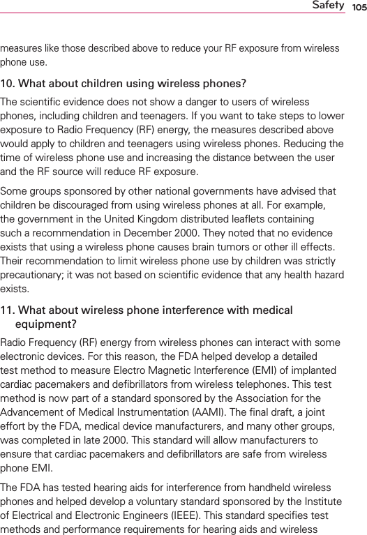 105Safetymeasures like those described above to reduce your RF exposure from wireless phone use.10.  What about children using wireless phones?The scientiﬁc evidence does not show a danger to users of wireless phones, including children and teenagers. If you want to take steps to lower exposure to Radio Frequency (RF) energy, the measures described above would apply to children and teenagers using wireless phones. Reducing the time of wireless phone use and increasing the distance between the user and the RF source will reduce RF exposure. Some groups sponsored by other national governments have advised that children be discouraged from using wireless phones at all. For example, the government in the United Kingdom distributed leaﬂets containing such a recommendation in December 2000. They noted that no evidence exists that using a wireless phone causes brain tumors or other ill effects. Their recommendation to limit wireless phone use by children was strictly precautionary; it was not based on scientiﬁc evidence that any health hazard exists.11.  What about wireless phone interference with medical equipment?Radio Frequency (RF) energy from wireless phones can interact with some electronic devices. For this reason, the FDA helped develop a detailed test method to measure Electro Magnetic Interference (EMI) of implanted cardiac pacemakers and deﬁbrillators from wireless telephones. This test method is now part of a standard sponsored by the Association for the Advancement of Medical Instrumentation (AAMI). The ﬁnal draft, a joint effort by the FDA, medical device manufacturers, and many other groups, was completed in late 2000. This standard will allow manufacturers to ensure that cardiac pacemakers and deﬁbrillators are safe from wireless phone EMI.The FDA has tested hearing aids for interference from handheld wireless phones and helped develop a voluntary standard sponsored by the Institute of Electrical and Electronic Engineers (IEEE). This standard speciﬁes test methods and performance requirements for hearing aids and wireless 