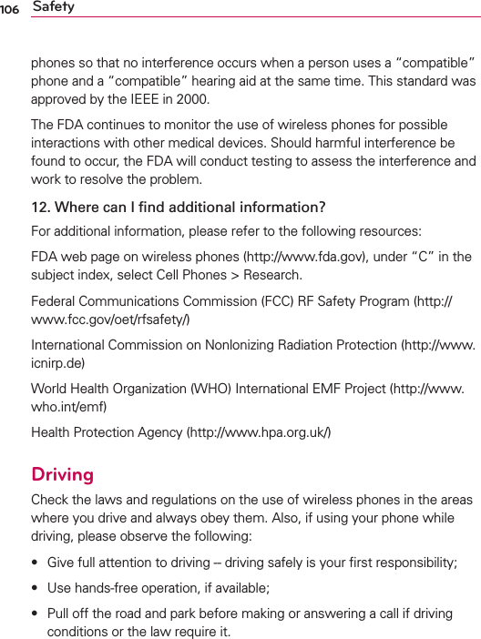 106 Safetyphones so that no interference occurs when a person uses a “compatible” phone and a “compatible” hearing aid at the same time. This standard was approved by the IEEE in 2000. The FDA continues to monitor the use of wireless phones for possible interactions with other medical devices. Should harmful interference be found to occur, the FDA will conduct testing to assess the interference and work to resolve the problem.12.  Where can I ﬁnd additional information?For additional information, please refer to the following resources:FDA web page on wireless phones (http://www.fda.gov), under “C” in the subject index, select Cell Phones &gt; Research.Federal Communications Commission (FCC) RF Safety Program (http://www.fcc.gov/oet/rfsafety/)International Commission on Nonlonizing Radiation Protection (http://www.icnirp.de)World Health Organization (WHO) International EMF Project (http://www.who.int/emf)Health Protection Agency (http://www.hpa.org.uk/)DrivingCheck the laws and regulations on the use of wireless phones in the areas where you drive and always obey them. Also, if using your phone while driving, please observe the following:s  Give full attention to driving -- driving safely is your ﬁrst responsibility;s Use hands-free operation, if available;s  Pull off the road and park before making or answering a call if driving conditions or the law require it.