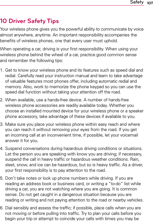 107Safety10 Driver Safety TipsYour wireless phone gives you the powerful ability to communicate by voice almost anywhere, anytime. An important responsibility accompanies the beneﬁts of wireless phones, one that every user must uphold.When operating a car, driving is your ﬁrst responsibility. When using your wireless phone behind the wheel of a car, practice good common sense and remember the following tips:1.  Get to know your wireless phone and its features such as speed dial and redial. Carefully read your instruction manual and learn to take advantage of valuable features most phones offer, including automatic redial and memory. Also, work to memorize the phone keypad so you can use the speed dial function without taking your attention off the road. 2.  When available, use a hands-free device. A number of hands-free wireless phone accessories are readily available today. Whether you choose an installed mounted device for your wireless phone or a speaker phone accessory, take advantage of these devices if available to you. 3.  Make sure you place your wireless phone within easy reach and where you can reach it without removing your eyes from the road. If you get an incoming call at an inconvenient time, if possible, let your voicemail answer it for you. 4.  Suspend conversations during hazardous driving conditions or situations. Let the person you are speaking with know you are driving; if necessary, suspend the call in heavy trafﬁc or hazardous weather conditions. Rain, sleet, snow, and ice can be hazardous, but so is heavy trafﬁc. As a driver, your ﬁrst responsibility is to pay attention to the road.5.  Don’t take notes or look up phone numbers while driving. If you are reading an address book or business card, or writing a “to-do” list while driving a car, you are not watching where you are going. It is common sense. Do not get caught in a dangerous situation because you are reading or writing and not paying attention to the road or nearby vehicles.6.  Dial sensibly and assess the trafﬁc; if possible, place calls when you are not moving or before pulling into trafﬁc. Try to plan your calls before you begin your trip or attempt to coincide your calls with times you may be 