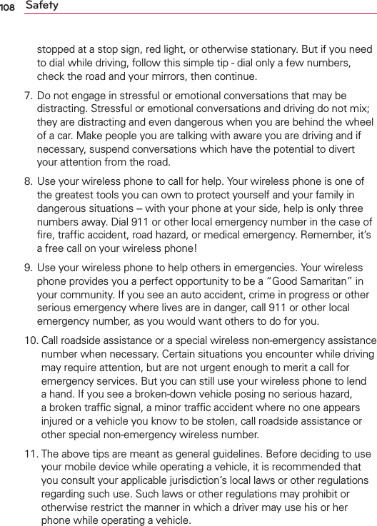 108 Safetystopped at a stop sign, red light, or otherwise stationary. But if you need to dial while driving, follow this simple tip - dial only a few numbers, check the road and your mirrors, then continue. 7.  Do not engage in stressful or emotional conversations that may be distracting. Stressful or emotional conversations and driving do not mix; they are distracting and even dangerous when you are behind the wheel of a car. Make people you are talking with aware you are driving and if necessary, suspend conversations which have the potential to divert your attention from the road.8.  Use your wireless phone to call for help. Your wireless phone is one of the greatest tools you can own to protect yourself and your family in dangerous situations -- with your phone at your side, help is only three numbers away. Dial 911 or other local emergency number in the case of ﬁre, trafﬁc accident, road hazard, or medical emergency. Remember, it’s a free call on your wireless phone! 9.  Use your wireless phone to help others in emergencies. Your wireless phone provides you a perfect opportunity to be a “Good Samaritan” in your community. If you see an auto accident, crime in progress or other serious emergency where lives are in danger, call 911 or other local emergency number, as you would want others to do for you. 10.  Call roadside assistance or a special wireless non-emergency assistance number when necessary. Certain situations you encounter while driving may require attention, but are not urgent enough to merit a call for emergency services. But you can still use your wireless phone to lend a hand. If you see a broken-down vehicle posing no serious hazard, a broken trafﬁc signal, a minor trafﬁc accident where no one appears injured or a vehicle you know to be stolen, call roadside assistance or other special non-emergency wireless number.11.  The above tips are meant as general guidelines. Before deciding to use your mobile device while operating a vehicle, it is recommended that you consult your applicable jurisdiction’s local laws or other regulations regarding such use. Such laws or other regulations may prohibit or otherwise restrict the manner in which a driver may use his or her phone while operating a vehicle. 