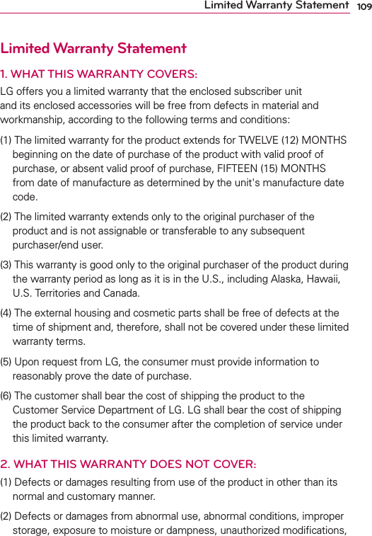 109Limited Warranty StatementLimited Warranty Statement1.  WHAT THIS WARRANTY COVERS:LG offers you a limited warranty that the enclosed subscriber unit and its enclosed accessories will be free from defects in material and workmanship, according to the following terms and conditions:(1)  The limited warranty for the product extends for TWELVE (12) MONTHS beginning on the date of purchase of the product with valid proof of purchase, or absent valid proof of purchase, FIFTEEN (15) MONTHS from date of manufacture as determined by the unit&apos;s manufacture date code.(2)  The limited warranty extends only to the original purchaser of the product and is not assignable or transferable to any subsequent purchaser/end user.(3)  This warranty is good only to the original purchaser of the product during the warranty period as long as it is in the U.S., including Alaska, Hawaii, U.S. Territories and Canada.(4)  The external housing and cosmetic parts shall be free of defects at the time of shipment and, therefore, shall not be covered under these limited warranty terms.(5)  Upon request from LG, the consumer must provide information to reasonably prove the date of purchase.(6)  The customer shall bear the cost of shipping the product to the Customer Service Department of LG. LG shall bear the cost of shipping the product back to the consumer after the completion of service under this limited warranty.2.  WHAT THIS WARRANTY DOES NOT COVER:(1)  Defects or damages resulting from use of the product in other than its normal and customary manner.(2)  Defects or damages from abnormal use, abnormal conditions, improper storage, exposure to moisture or dampness, unauthorized modiﬁcations, 