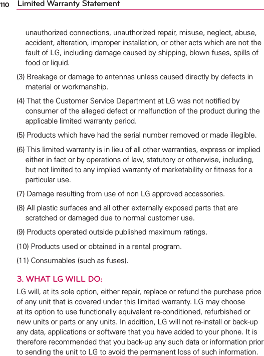 110 Limited Warranty Statementunauthorized connections, unauthorized repair, misuse, neglect, abuse, accident, alteration, improper installation, or other acts which are not the fault of LG, including damage caused by shipping, blown fuses, spills of food or liquid.(3)  Breakage or damage to antennas unless caused directly by defects in material or workmanship.(4)  That the Customer Service Department at LG was not notiﬁed by consumer of the alleged defect or malfunction of the product during the applicable limited warranty period. (5)  Products which have had the serial number removed or made illegible.(6)  This limited warranty is in lieu of all other warranties, express or implied either in fact or by operations of law, statutory or otherwise, including, but not limited to any implied warranty of marketability or ﬁtness for a particular use.(7)  Damage resulting from use of non LG approved accessories.(8)  All plastic surfaces and all other externally exposed parts that are scratched or damaged due to normal customer use.(9)  Products operated outside published maximum ratings.(10)  Products used or obtained in a rental program.(11) Consumables (such as fuses).3. WHAT LG WILL DO:LG will, at its sole option, either repair, replace or refund the purchase price of any unit that is covered under this limited warranty. LG may choose at its option to use functionally equivalent re-conditioned, refurbished or new units or parts or any units. In addition, LG will not re-install or back-up any data, applications or software that you have added to your phone. It is therefore recommended that you back-up any such data or information prior to sending the unit to LG to avoid the permanent loss of such information.