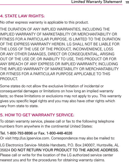 111Limited Warranty Statement4. STATE LAW RIGHTS:No other express warranty is applicable to this product.THE DURATION OF ANY IMPLIED WARRANTIES, INCLUDING THE IMPLIED WARRANTY OF MARKETABILITY OR MERCHANTABILITY OR FITNESS FOR A PARTICULAR PURPOSE, IS LIMITED TO THE DURATION OF THE EXPRESS WARRANTY HEREIN. LG SHALL NOT BE LIABLE FOR THE LOSS OF THE USE OF THE PRODUCT, INCONVENIENCE, LOSS OR ANY OTHER DAMAGES, DIRECT OR CONSEQUENTIAL, ARISING OUT OF THE USE OF, OR INABILITY TO USE, THIS PRODUCT OR FOR ANY BREACH OF ANY EXPRESS OR IMPLIED WARRANTY, INCLUDING THE IMPLIED WARRANTY OF MARKETABILITY OR MERCHANTABILITY OR FITNESS FOR A PARTICULAR PURPOSE APPLICABLE TO THIS PRODUCT. Some states do not allow the exclusive limitation of incidental or consequential damages or limitations on how long an implied warranty lasts; so these limitations or exclusions may not apply to you. This warranty gives you speciﬁc legal rights and you may also have other rights which vary from state to state.5.  HOW TO GET WARRANTY SERVICE:To obtain warranty service, please call or fax to the following telephone numbers from anywhere in the continental United States:Tel. 1-800-793-8896 or Fax. 1-800-448-4026 Or visit http://us.lgservice.com. Correspondence may also be mailed to:LG Electronics Service- Mobile Handsets, P.O. Box 240007, Huntsville, AL 35824 DO NOT RETURN YOUR PRODUCT TO THE ABOVE ADDRESS. Please call or write for the location of the LG authorized service center nearest you and for the procedures for obtaining warranty claims.
