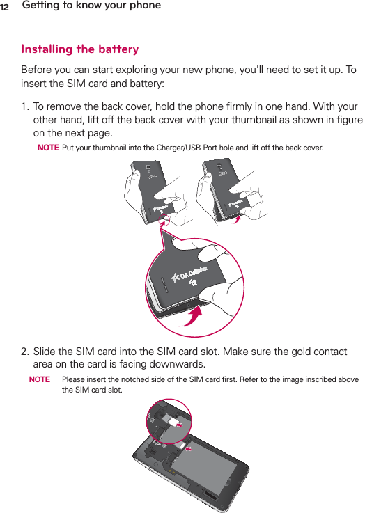 12 Getting to know your phoneInstalling the batteryBefore you can start exploring your new phone, you&apos;ll need to set it up. To insert the SIM card and battery:1. To remove the back cover, hold the phone ﬁrmly in one hand. With your other hand, lift off the back cover with your thumbnail as shown in ﬁgure on the next page.  NOTE Put your thumbnail into the Charger/USB Port hole and lift off the back cover. 2. Slide the SIM card into the SIM card slot. Make sure the gold contact area on the card is facing downwards.  NOTE  Please insert the notched side of the SIM card ﬁrst. Refer to the image inscribed above the SIM card slot.