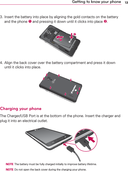 13Getting to know your phone3.   Insert the battery into place by aligning the gold contacts on the battery and the phone   and pressing it down until it clicks into place  .4.  Align the back cover over the battery compartment and press it down until it clicks into place.Charging your phoneThe Charger/USB Port is at the bottom of the phone. Insert the charger and plug it into an electrical outlet.  NOTE The battery must be fully charged initially to improve battery lifetime.  NOTE Do not open the back cover during the charging your phone.