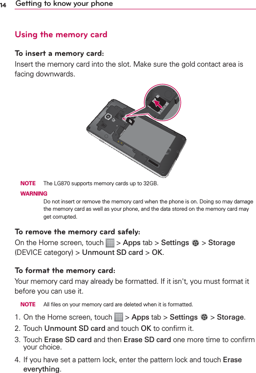 14 Getting to know your phoneUsing the memory cardTo insert a memory card:Insert the memory card into the slot. Make sure the gold contact area is facing downwards. NOTE  The LG870 supports memory cards up to 32GB. WARNINGDo not insert or remove the memory card when the phone is on. Doing so may damage the memory card as well as your phone, and the data stored on the memory card may get corrupted.To remove the memory card safely: On the Home screen, touch   &gt; Apps tab &gt; Settings   &gt; Storage (DEVICE category) &gt; Unmount SD card &gt; OK.To format the memory card: Your memory card may already be formatted. If it isn&apos;t, you must format it before you can use it. NOTE  All ﬁles on your memory card are deleted when it is formatted.1.  On the Home screen, touch   &gt; Apps tab &gt; Settings   &gt; Storage.2.  Touch Unmount SD card and touch OK to conﬁrm it.3. Touch Erase SD card and then Erase SD card one more time to conﬁrm your choice.4.  If you have set a pattern lock, enter the pattern lock and touch Erase everything.