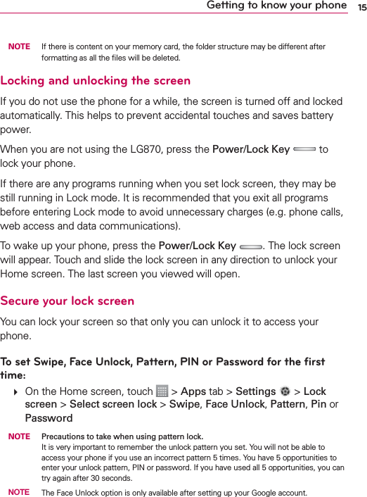 15Getting to know your phone NOTE  If there is content on your memory card, the folder structure may be different after formatting as all the ﬁles will be deleted.Locking and unlocking the screenIf you do not use the phone for a while, the screen is turned off and locked automatically. This helps to prevent accidental touches and saves battery power.When you are not using the LG870, press the Power/Lock Key  to lock your phone. If there are any programs running when you set lock screen, they may be still running in Lock mode. It is recommended that you exit all programs before entering Lock mode to avoid unnecessary charges (e.g. phone calls, web access and data communications).To wake up your phone, press the Power/Lock Key . The lock screen will appear. Touch and slide the lock screen in any direction to unlock your Home screen. The last screen you viewed will open.Secure your lock screenYou can lock your screen so that only you can unlock it to access your phone. To set Swipe, Face Unlock, Pattern, PIN or Password for the ﬁrst time:   On the Home screen, touch   &gt; Apps tab &gt; Settings   &gt; Lock screen &gt; Select screen lock &gt; Swipe, Face Unlock, Pattern, Pin or Password NOTE  Precautions to take when using pattern lock.It is very important to remember the unlock pattern you set. You will not be able to access your phone if you use an incorrect pattern 5 times. You have 5 opportunities to enter your unlock pattern, PIN or password. If you have used all 5 opportunities, you can try again after 30 seconds. NOTE  The Face Unlock option is only available after setting up your Google account.