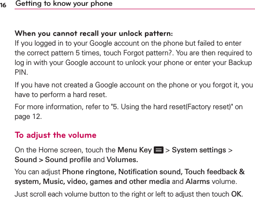 16 Getting to know your phoneWhen you cannot recall your unlock pattern:If you logged in to your Google account on the phone but failed to enter the correct pattern 5 times, touch Forgot pattern?. You are then required to log in with your Google account to unlock your phone or enter your Backup PIN.If you have not created a Google account on the phone or you forgot it, you have to perform a hard reset.For more information, refer to &quot;5. Using the hard reset(Factory reset)&quot; on page 12.To adjust the volume On the Home screen, touch the Menu Key  &gt; System settings &gt; Sound &gt; Sound proﬁle and Volumes.You can adjust Phone ringtone, Notiﬁcation sound, Touch feedback &amp; system, Music, video, games and other media and Alarms volume.Just scroll each volume button to the right or left to adjust then touch OK.