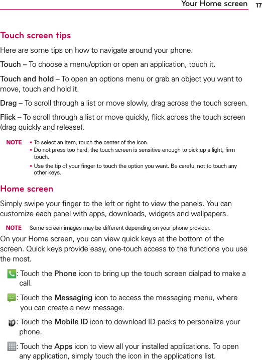 17Your Home screenTouch screen tipsHere are some tips on how to navigate around your phone.Touch – To choose a menu/option or open an application, touch it.Touch and hold – To open an options menu or grab an object you want to move, touch and hold it.Drag – To scroll through a list or move slowly, drag across the touch screen.Flick – To scroll through a list or move quickly, ﬂick across the touch screen (drag quickly and release). NOTE ţ To select an item, touch the center of the icon.      ţ   Do not press too hard; the touch screen is sensitive enough to pick up a light, ﬁrm touch.      ţ   Use the tip of your ﬁnger to touch the option you want. Be careful not to touch any other keys.Home screenSimply swipe your ﬁnger to the left or right to view the panels. You can customize each panel with apps, downloads, widgets and wallpapers. NOTE  Some screen images may be different depending on your phone provider.On your Home screen, you can view quick keys at the bottom of the screen. Quick keys provide easy, one-touch access to the functions you use the most. :   Touch the Phone icon to bring up the touch screen dialpad to make a call. :   Touch the Messaging icon to access the messaging menu, where you can create a new message. :   Touch the Mobile ID icon to download ID packs to personalize your phone. :   Touch the Apps icon to view all your installed applications. To open any application, simply touch the icon in the applications list.