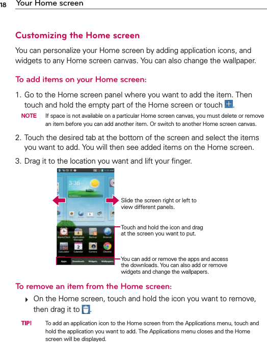 18 Your Home screenCustomizing the Home screenYou can personalize your Home screen by adding application icons, and widgets to any Home screen canvas. You can also change the wallpaper.To add items on your Home screen:1. Go to the Home screen panel where you want to add the item. Then touch and hold the empty part of the Home screen or touch  . NOTE  If space is not available on a particular Home screen canvas, you must delete or remove an item before you can add another item. Or switch to another Home screen canvas.2. Touch the desired tab at the bottom of the screen and select the items you want to add. You will then see added items on the Home screen.3.  Drag it to the location you want and lift your ﬁnger.Slide the screen right or left to view different panels.Touch and hold the icon and drag at the screen you want to put.You can add or remove the apps and access the downloads. You can also add or remove widgets and change the wallpapers.To remove an item from the Home screen:   On the Home screen, touch and hold the icon you want to remove, then drag it to  . TIP!    To add an application icon to the Home screen from the Applications menu, touch and hold the application you want to add. The Applications menu closes and the Home screen will be displayed. 