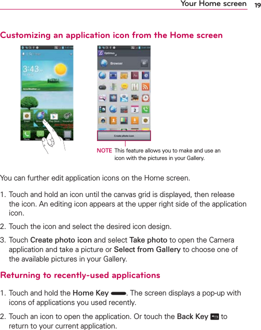 19Your Home screenCustomizing an application icon from the Home screenNOTE This feature allows you to make and use an icon with the pictures in your Gallery.You can further edit application icons on the Home screen.1. Touch and hold an icon until the canvas grid is displayed, then release the icon. An editing icon appears at the upper right side of the application icon.2. Touch the icon and select the desired icon design.3. Touch Create photo icon and select Take photo to open the Camera application and take a picture or Select from Gallery to choose one of the available pictures in your Gallery.Returning to recently-used applications1. Touch and hold the Home Key  . The screen displays a pop-up with icons of applications you used recently.2.  Touch an icon to open the application. Or touch the Back Key   to return to your current application.
