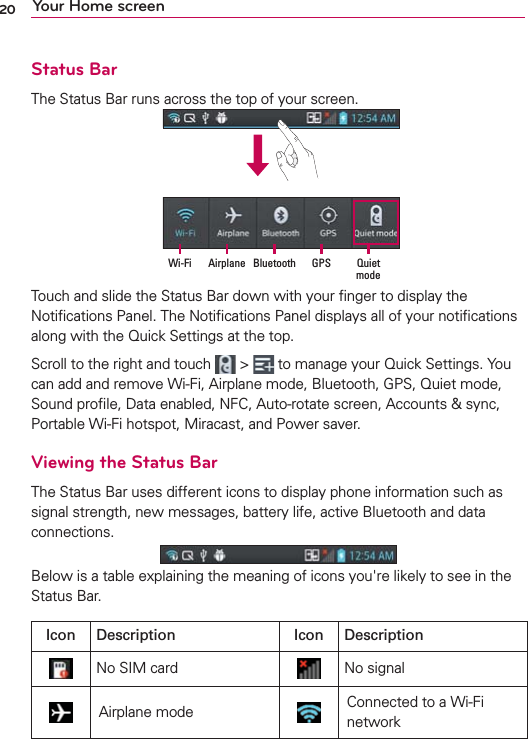 20 Your Home screenStatus BarThe Status Bar runs across the top of your screen.Quiet mode GPSBluetoothAirplaneWi-FiTouch and slide the Status Bar down with your ﬁnger to display the Notiﬁcations Panel. The Notiﬁcations Panel displays all of your notiﬁcations along with the Quick Settings at the top.Scroll to the right and touch   &gt;   to manage your Quick Settings. You can add and remove Wi-Fi, Airplane mode, Bluetooth, GPS, Quiet mode, Sound proﬁle, Data enabled, NFC, Auto-rotate screen, Accounts &amp; sync, Portable Wi-Fi hotspot, Miracast, and Power saver.Viewing the Status BarThe Status Bar uses different icons to display phone information such as signal strength, new messages, battery life, active Bluetooth and data connections.Below is a table explaining the meaning of icons you&apos;re likely to see in the Status Bar.Icon Description Icon DescriptionNo SIM card No signalAirplane mode Connected to a Wi-Fi network