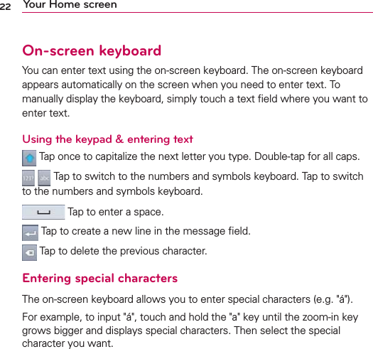 22 Your Home screenOn-screen keyboardYou can enter text using the on-screen keyboard. The on-screen keyboard appears automatically on the screen when you need to enter text. To manually display the keyboard, simply touch a text ﬁeld where you want to enter text.Using the keypad &amp; entering text Tap once to capitalize the next letter you type. Double-tap for all caps.  Tap to switch to the numbers and symbols keyboard. Tap to switch to the numbers and symbols keyboard. Tap to enter a space. Tap to create a new line in the message ﬁeld. Tap to delete the previous character.Entering special charactersThe on-screen keyboard allows you to enter special characters (e.g. &quot;á&quot;).For example, to input &quot;á&quot;, touch and hold the &quot;a&quot; key until the zoom-in key grows bigger and displays special characters. Then select the special character you want.