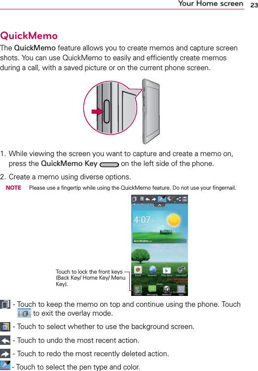 23Your Home screenQuickMemoThe QuickMemo feature allows you to create memos and capture screen shots. You can use QuickMemo to easily and efﬁciently create memos during a call, with a saved picture or on the current phone screen.1.  While viewing the screen you want to capture and create a memo on, press the QuickMemo Key  on the left side of the phone. 2. Create a memo using diverse options. NOTE  Please use a ﬁngertip while using the QuickMemo feature. Do not use your ﬁngernail.Touch to lock the front keys (Back Key/ Home Key/ Menu Key). - Touch to keep the memo on top and continue using the phone. Touch  to exit the overlay mode. - Touch to select whether to use the background screen. - Touch to undo the most recent action. - Touch to redo the most recently deleted action. - Touch to select the pen type and color.