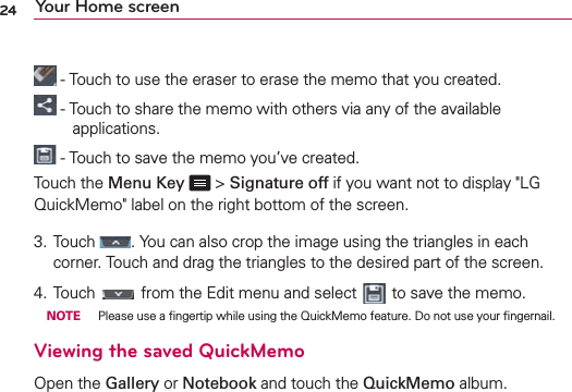 24 Your Home screen - Touch to use the eraser to erase the memo that you created. - Touch to share the memo with others via any of the available applications. - Touch to save the memo you’ve created.Touch the Menu Key  &gt; Signature off if you want not to display &quot;LG QuickMemo&quot; label on the right bottom of the screen.3.  Touch  . You can also crop the image using the triangles in each corner. Touch and drag the triangles to the desired part of the screen.4.  Touch   from the Edit menu and select   to save the memo. NOTE  Please use a ﬁngertip while using the QuickMemo feature. Do not use your ﬁngernail.Viewing the saved QuickMemoOpen the Gallery or Notebook and touch the QuickMemo album.