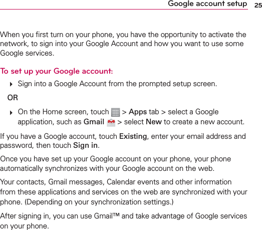 25Google account setupWhen you ﬁrst turn on your phone, you have the opportunity to activate the network, to sign into your Google Account and how you want to use some Google services. To set up your Google account:    Sign into a Google Account from the prompted setup screen. OR    On the Home screen, touch   &gt; Apps tab &gt; select a Google application, such as Gmail  &gt; select New to create a new account. If you have a Google account, touch Existing, enter your email address and password, then touch Sign in.Once you have set up your Google account on your phone, your phone automatically synchronizes with your Google account on the web.Your contacts, Gmail messages, Calendar events and other information from these applications and services on the web are synchronized with your phone. (Depending on your synchronization settings.)After signing in, you can use Gmail™ and take advantage of Google services on your phone.